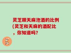 灵芝跟天麻泡酒的比例(灵芝和天麻的酒配比，你知道吗？