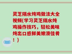 灵芝隔水炖鸡做法大全视频(学习灵芝隔水炖鸡操作技巧，轻松美味炖出口感鲜美嫩滑佳肴！)