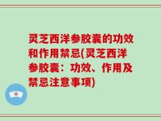 灵芝西洋参胶囊的功效和作用禁忌(灵芝西洋参胶囊：功效、作用及禁忌注意事项)