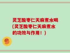 灵芝酸枣仁天麻煮水喝(灵芝酸枣仁天麻煮水的功效与作用！)