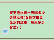 灵芝泡水喝一天喝多少合适女性(女性饮用灵芝水的适量：每天多少合适？)