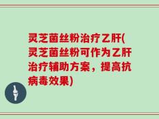 灵芝菌丝粉治疗乙肝(灵芝菌丝粉可作为乙肝治疗辅助方案，提高抗病毒效果)