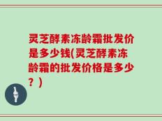 灵芝酵素冻龄霜批发价是多少钱(灵芝酵素冻龄霜的批发价格是多少？)