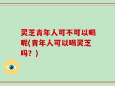 灵芝青年人可不可以喝呢(青年人可以喝灵芝吗？)