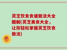 灵芝饮食食谱做法大全图解(灵芝美食大全，让你轻松掌握灵芝饮食做法)