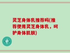 灵芝身体乳推荐吗(推荐使用灵芝身体乳，呵护身体肌肤)