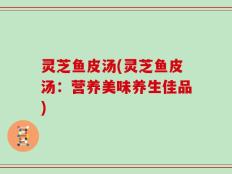 灵芝鱼皮汤(灵芝鱼皮汤：营养美味养生佳品)