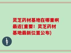 灵芝药材基地在哪里啊最近(重要！灵芝药材基地最新位置公布)