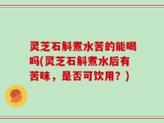 灵芝石斛煮水苦的能喝吗(灵芝石斛煮水后有苦味，是否可饮用？)
