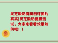 灵芝酸奶面膜测评图片真实(灵芝酸奶面膜测试，大家来看看效果如何吧！)