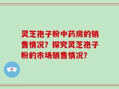 灵芝孢子粉中药房的销售情况？探究灵芝孢子粉的市场销售情况？