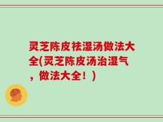 灵芝陈皮祛湿汤做法大全(灵芝陈皮汤治湿气，做法大全！)