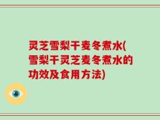 灵芝雪梨干麦冬煮水(雪梨干灵芝麦冬煮水的功效及食用方法)