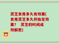灵芝食用多久有效果(食用灵芝多久开始见效果？  灵芝的时间成效解密)