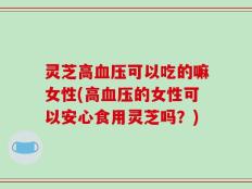 灵芝高血压可以吃的嘛女性(高血压的女性可以安心食用灵芝吗？)