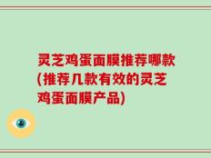 灵芝鸡蛋面膜推荐哪款(推荐几款有效的灵芝鸡蛋面膜产品)