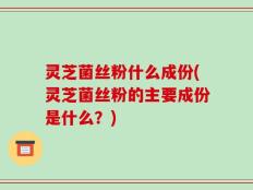 灵芝菌丝粉什么成份(灵芝菌丝粉的主要成份是什么？)