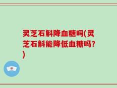 灵芝石斛降血糖吗(灵芝石斛能降低血糖吗？)