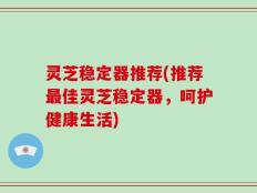 灵芝稳定器推荐(推荐最佳灵芝稳定器，呵护健康生活)