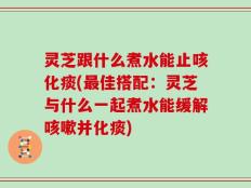 灵芝跟什么煮水能止咳化痰(最佳搭配：灵芝与什么一起煮水能缓解咳嗽并化痰)