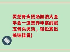 灵芝骨头煲汤做法大全学会一道营养丰富的灵芝骨头煲汤，轻松煮出美味佳肴)