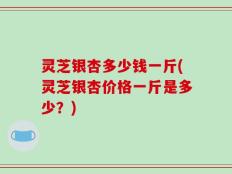 灵芝银杏多少钱一斤(灵芝银杏价格一斤是多少？)