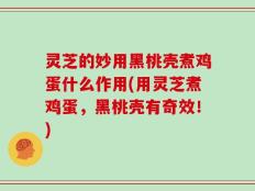 灵芝的妙用黑桃壳煮鸡蛋什么作用(用灵芝煮鸡蛋，黑桃壳有奇效！)