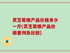 灵芝葛根产品价格多少一斤(灵芝葛根产品价格查询及比较)