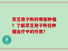 灵芝孢子粉抗哪些肿瘤？了解灵芝孢子粉在肿瘤治疗中的作用？