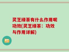 灵芝绿茶有什么作用呢功效(灵芝绿茶：功效与作用详解)