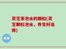 灵芝茶泡水的颗粒(灵芝颗粒泡水，养生好选择)