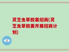 灵芝虫草胶囊招商(灵芝虫草胶囊开展招商计划)