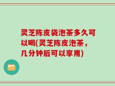 灵芝陈皮袋泡茶多久可以喝(灵芝陈皮泡茶，几分钟后可以享用)