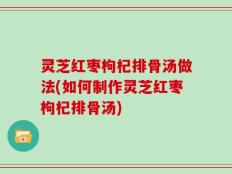 灵芝红枣枸杞排骨汤做法(如何制作灵芝红枣枸杞排骨汤)