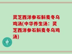 灵芝西洋参石斛麦冬乌鸡汤(中华养生汤：灵芝西洋参石斛麦冬乌鸡汤)