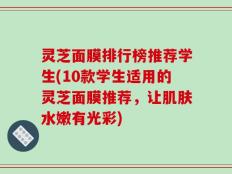灵芝面膜排行榜推荐学生(10款学生适用的灵芝面膜推荐，让肌肤水嫩有光彩)