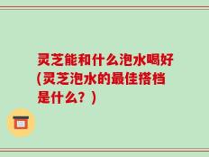 灵芝能和什么泡水喝好(灵芝泡水的最佳搭档是什么？)