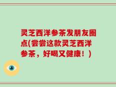 灵芝西洋参茶发朋友圈点(尝尝这款灵芝西洋参茶，好喝又健康！)