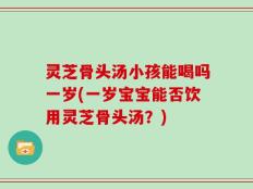 灵芝骨头汤小孩能喝吗一岁(一岁宝宝能否饮用灵芝骨头汤？)