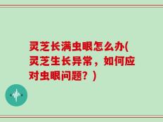 灵芝长满虫眼怎么办(灵芝生长异常，如何应对虫眼问题？)