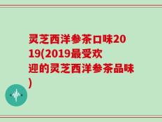 灵芝西洋参茶口味2019(2019最受欢迎的灵芝西洋参茶品味)