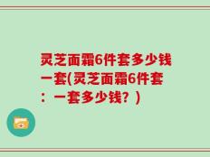 灵芝面霜6件套多少钱一套(灵芝面霜6件套：一套多少钱？)