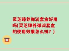 灵芝臻养弹润套盒好用吗(灵芝臻养弹润套盒的使用效果怎么样？)