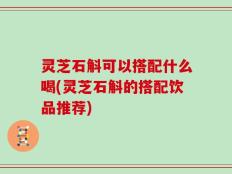 灵芝石斛可以搭配什么喝(灵芝石斛的搭配饮品推荐)