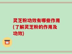 灵芝粉功效有哪些作用(了解灵芝粉的作用及功效)