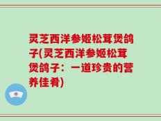 灵芝西洋参姬松茸煲鸽子(灵芝西洋参姬松茸煲鸽子：一道珍贵的营养佳肴)