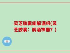灵芝胶囊能解酒吗(灵芝胶囊：解酒神器？)