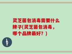 灵芝菌包消毒需要什么牌子(灵芝菌包消毒，哪个品牌最好？)
