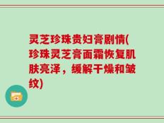 灵芝珍珠贵妇膏剧情(珍珠灵芝膏面霜恢复肌肤亮泽，缓解干燥和皱纹)