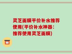 灵芝面膜平价补水推荐使用(平价补水神器：推荐使用灵芝面膜)